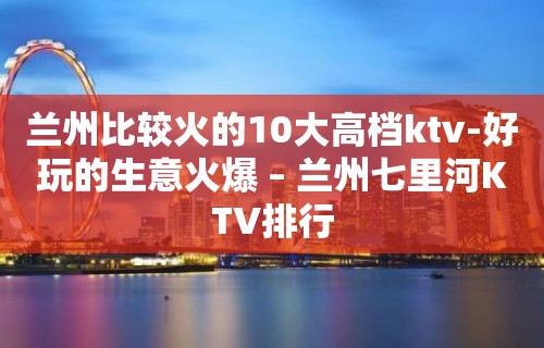 兰州比较火的10大高档ktv-好玩的生意火爆 – 兰州七里河KTV排行