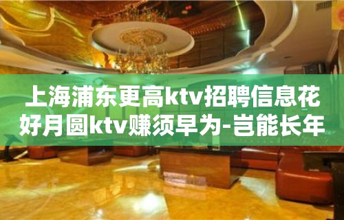 上海浦东更高ktv招聘信息花好月圆ktv赚须早为-岂能长年