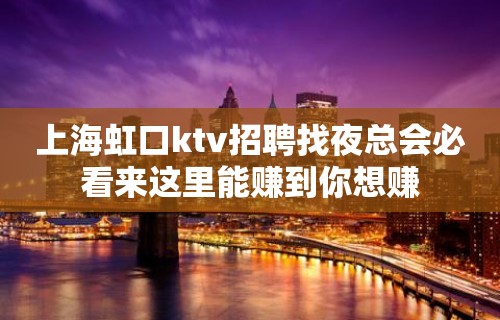 上海虹口ktv招聘找夜总会必看来这里能赚到你想赚