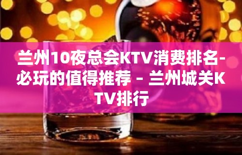 兰州10夜总会KTV消费排名-必玩的值得推荐 – 兰州城关KTV排行