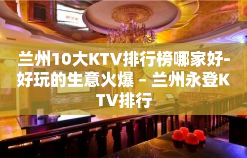 兰州10大KTV排行榜哪家好-好玩的生意火爆 – 兰州永登KTV排行