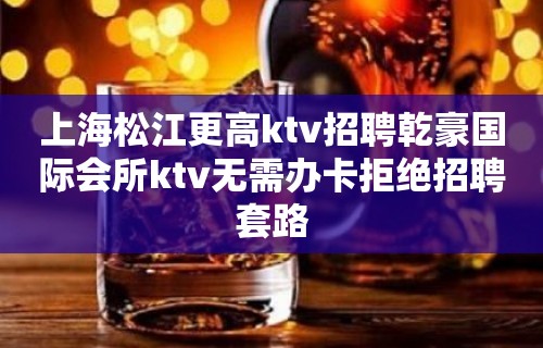 上海松江更高ktv招聘乾豪国际会所ktv无需办卡拒绝招聘套路