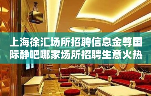 上海徐汇场所招聘信息金尊国际静吧哪家场所招聘生意火热