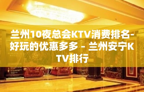 兰州10夜总会KTV消费排名-好玩的优惠多多 – 兰州安宁KTV排行