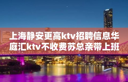 上海静安更高ktv招聘信息华庭汇ktv不收费苏总亲带上班