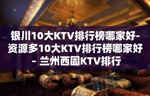 银川10大KTV排行榜哪家好-资源多10大KTV排行榜哪家好 – 兰州西固KTV排行