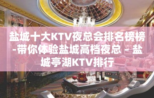 盐城十大KTV夜总会排名榜榜-带你体验盐城高档夜总 – 盐城亭湖KTV排行