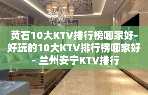 黄石10大KTV排行榜哪家好-好玩的10大KTV排行榜哪家好 – 兰州安宁KTV排行