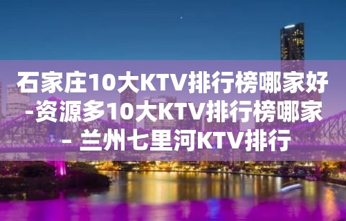 石家庄10大KTV排行榜哪家好-资源多10大KTV排行榜哪家 – 兰州七里河KTV排行