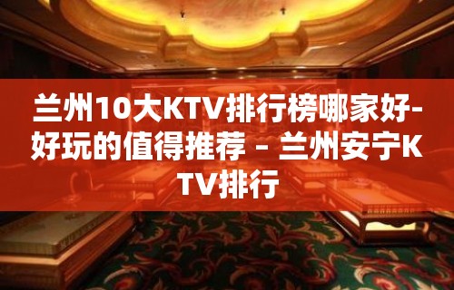 兰州10大KTV排行榜哪家好-好玩的值得推荐 – 兰州安宁KTV排行