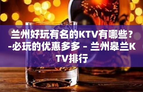 兰州好玩有名的KTV有哪些？-必玩的优惠多多 – 兰州皋兰KTV排行