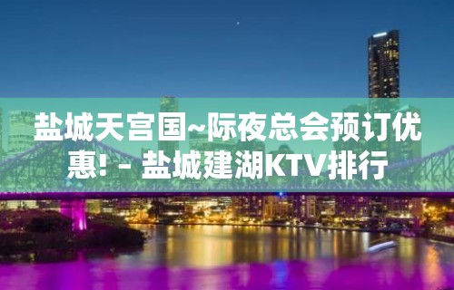 盐城天宫国~际夜总会预订优惠! – 盐城建湖KTV排行