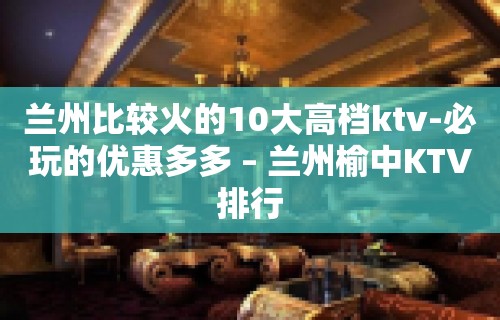 兰州比较火的10大高档ktv-必玩的优惠多多 – 兰州榆中KTV排行