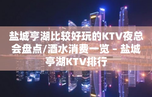 盐城亨湖比较好玩的KTV夜总会盘点/酒水消费一览 – 盐城亭湖KTV排行