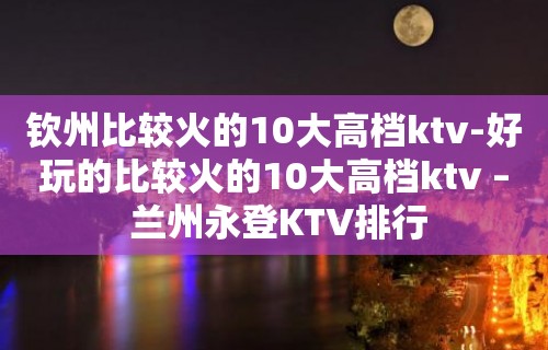 钦州比较火的10大高档ktv-好玩的比较火的10大高档ktv – 兰州永登KTV排行