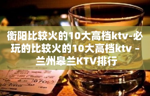 衡阳比较火的10大高档ktv-必玩的比较火的10大高档ktv – 兰州皋兰KTV排行