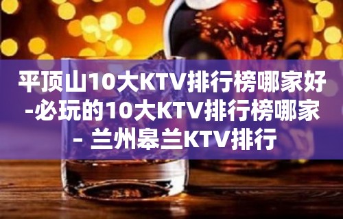 平顶山10大KTV排行榜哪家好-必玩的10大KTV排行榜哪家 – 兰州皋兰KTV排行