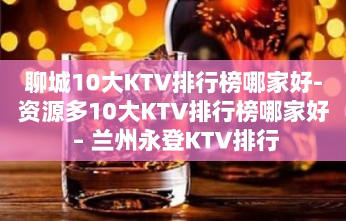 聊城10大KTV排行榜哪家好-资源多10大KTV排行榜哪家好 – 兰州永登KTV排行