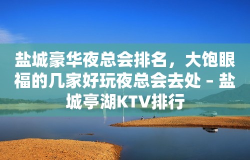 盐城豪华夜总会排名，大饱眼福的几家好玩夜总会去处 – 盐城亭湖KTV排行