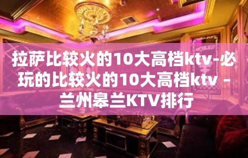 拉萨比较火的10大高档ktv-必玩的比较火的10大高档ktv – 兰州皋兰KTV排行