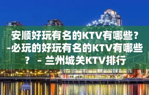 安顺好玩有名的KTV有哪些？-必玩的好玩有名的KTV有哪些？ – 兰州城关KTV排行