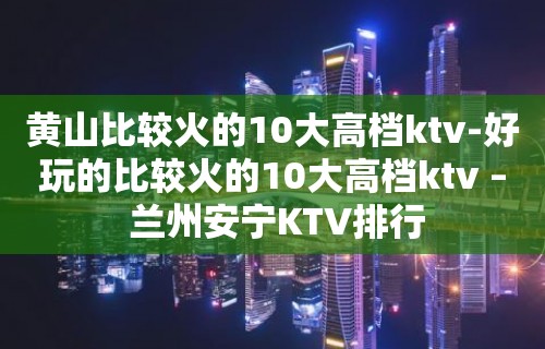 黄山比较火的10大高档ktv-好玩的比较火的10大高档ktv – 兰州安宁KTV排行