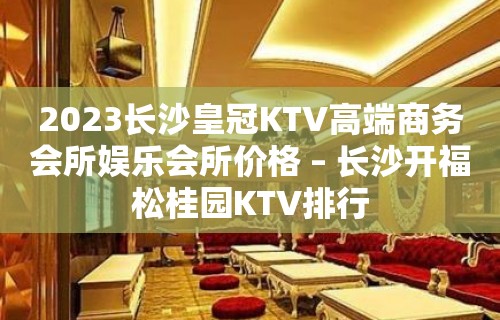 2023长沙皇冠KTV高端商务会所娱乐会所价格 – 长沙开福松桂园KTV排行