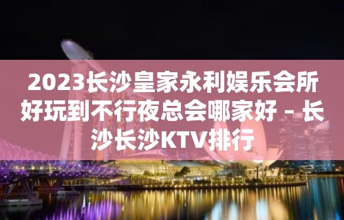 2023长沙皇家永利娱乐会所好玩到不行夜总会哪家好 – 长沙长沙KTV排行