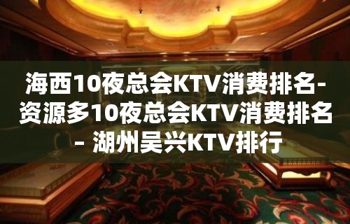 海西10夜总会KTV消费排名-资源多10夜总会KTV消费排名 – 湖州吴兴KTV排行