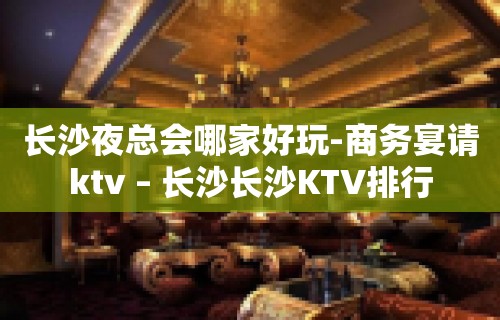 长沙夜总会哪家好玩-商务宴请ktv – 长沙长沙KTV排行