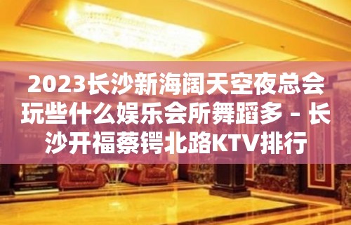 2023长沙新海阔天空夜总会玩些什么娱乐会所舞蹈多 – 长沙开福蔡锷北路KTV排行