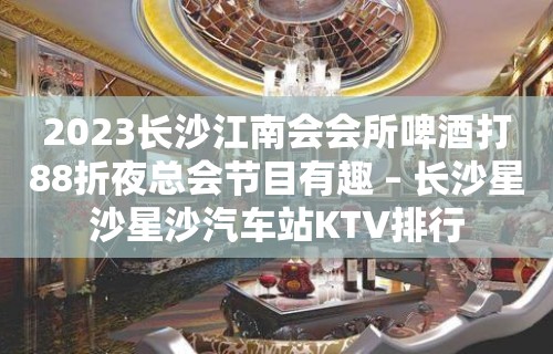 2023长沙江南会会所啤酒打88折夜总会节目有趣 – 长沙星沙星沙汽车站KTV排行