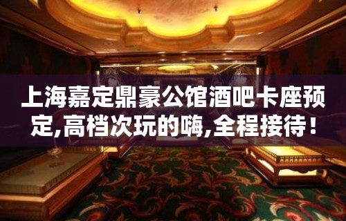 上海嘉定鼎豪公馆酒吧卡座预定,高档次玩的嗨,全程接待！