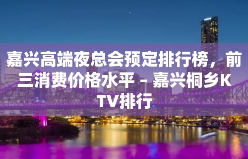 嘉兴高端夜总会预定排行榜，前三消费价格水平 – 嘉兴桐乡KTV排行