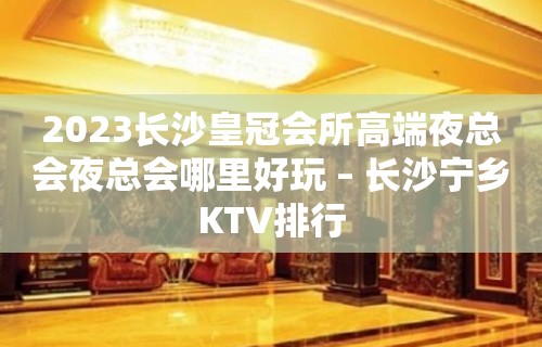 2023长沙皇冠会所高端夜总会夜总会哪里好玩 – 长沙宁乡KTV排行