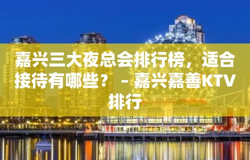 嘉兴三大夜总会排行榜，适合接待有哪些？ – 嘉兴嘉善KTV排行