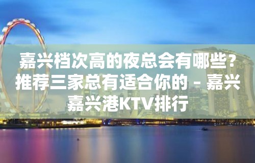 嘉兴档次高的夜总会有哪些？推荐三家总有适合你的 – 嘉兴嘉兴港KTV排行