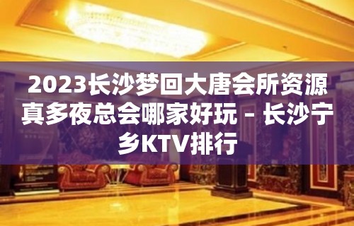 2023长沙梦回大唐会所资源真多夜总会哪家好玩 – 长沙宁乡KTV排行