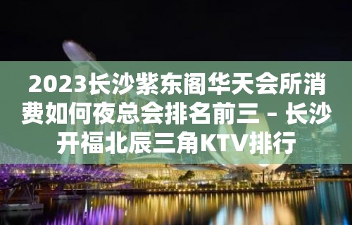 2023长沙紫东阁华天会所消费如何夜总会排名前三 – 长沙开福北辰三角KTV排行