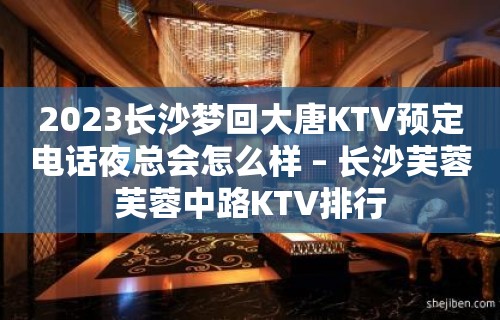 2023长沙梦回大唐KTV预定电话夜总会怎么样 – 长沙芙蓉芙蓉中路KTV排行