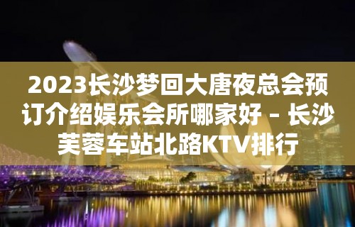 2023长沙梦回大唐夜总会预订介绍娱乐会所哪家好 – 长沙芙蓉车站北路KTV排行