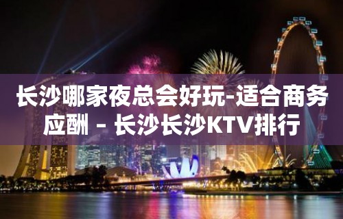 长沙哪家夜总会好玩-适合商务应酬 – 长沙长沙KTV排行