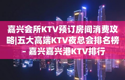 嘉兴会所KTV预订房间消费攻略|五大高端KTV夜总会排名榜 – 嘉兴嘉兴港KTV排行