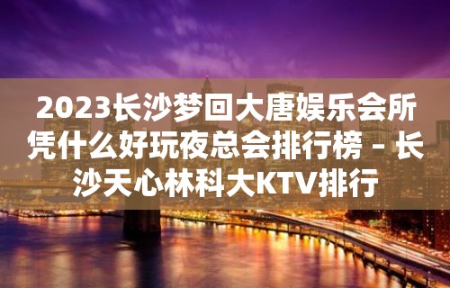 2023长沙梦回大唐娱乐会所凭什么好玩夜总会排行榜 – 长沙天心林科大KTV排行