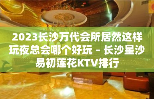 2023长沙万代会所居然这样玩夜总会哪个好玩 – 长沙星沙易初莲花KTV排行