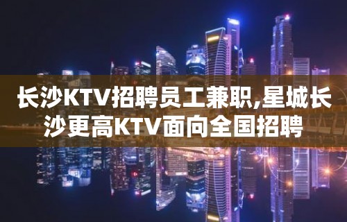 长沙KTV招聘员工兼职,星城长沙更高KTV面向全国招聘