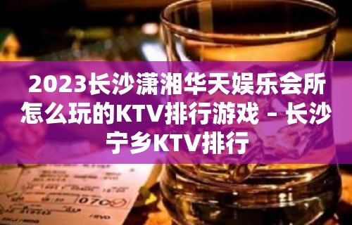 2023长沙潇湘华天娱乐会所怎么玩的KTV排行游戏 – 长沙宁乡KTV排行