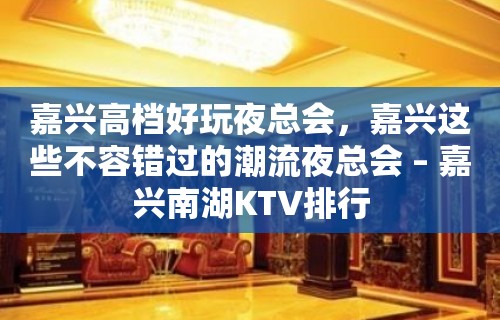 嘉兴高档好玩夜总会，嘉兴这些不容错过的潮流夜总会 – 嘉兴南湖KTV排行