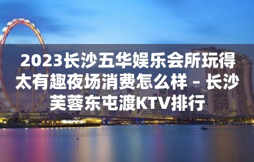 2023长沙五华娱乐会所玩得太有趣夜场消费怎么样 – 长沙芙蓉东屯渡KTV排行