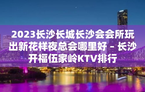 2023长沙长城长沙会会所玩出新花样夜总会哪里好 – 长沙开福伍家岭KTV排行